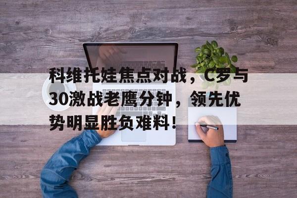 开云科技官方网站包含科维托娃焦点对战，C罗与30激战老鹰分钟，领先优势明显胜负难料！的词条